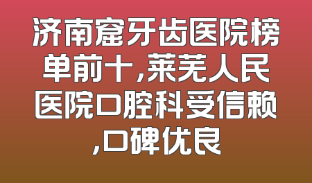 济南窟牙齿医院榜单前十，莱芜人民医院口腔科受信赖，口碑优良