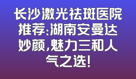 长沙激光祛斑医院推荐：湖南安曼达妙颜，魅力三和人气之选！