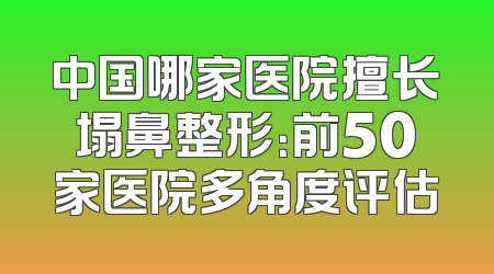 中国哪家医院擅长塌鼻整形：前50家医院多角度评估