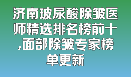 济南玻尿酸除皱医师精选排名榜前十，面部除皱专家榜单更新