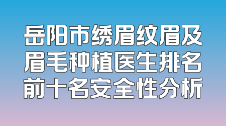 岳阳市绣眉纹眉及眉毛种植医生排名前十名安全性分析