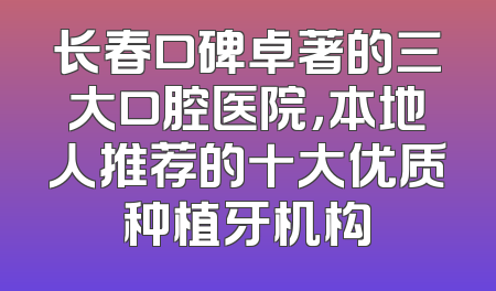 长春口碑卓著的三大口腔医院，本地人推荐的十大优质种植牙机构