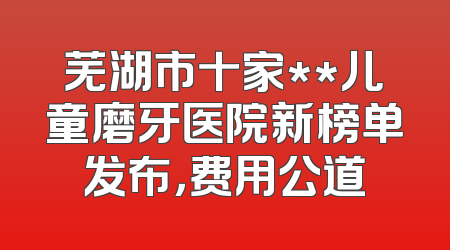 芜湖市十家**儿童磨牙医院新榜单发布，费用公道