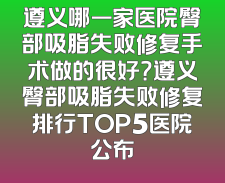 遵义哪一家医院臀部吸脂失败修复手术做的很好？遵义臀部吸脂失败修复排行TOP5医院公布