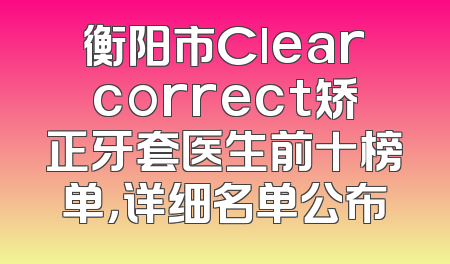 衡阳市Clearcorrect矫正牙套医生前十榜单，详细名单公布