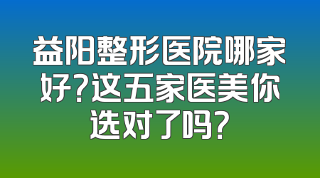 益阳整形医院哪家好？这五家医美你选对了吗？