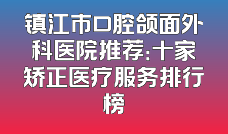 镇江市口腔颌面外科医院推荐：十家矫正医疗服务排行榜