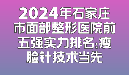 2024年石家庄市面部整形医院前五强实力排名：瘦脸针技术当先