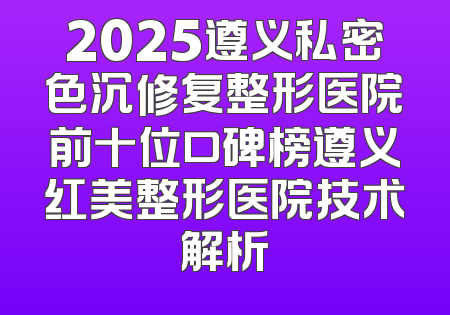 2025遵义私密色沉修复整形医院前十位口碑榜遵义红美整形医院技术解析