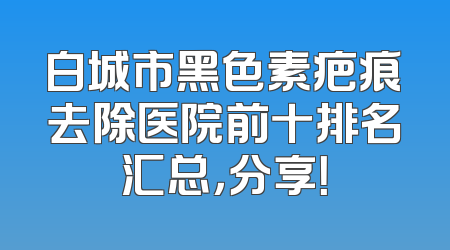 白城市黑色素疤痕去除医院前十排名汇总，分享！