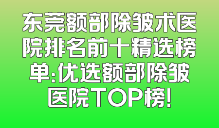 东莞额部除皱术医院排名前十精选榜单：优选额部除皱医院TOP榜！