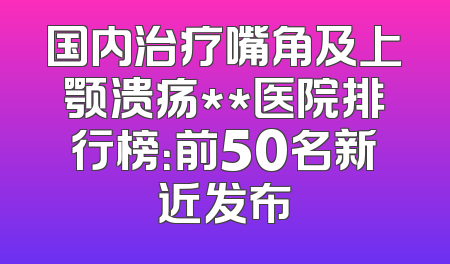 国内治疗嘴角及上颚溃疡**医院排行榜：前50名新近发布