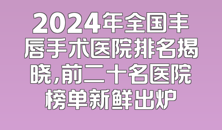 2024年全国丰唇手术医院排名揭晓，前二十名医院榜单新鲜出炉