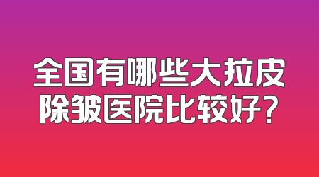 全国有哪些大拉皮除皱医院比较好？