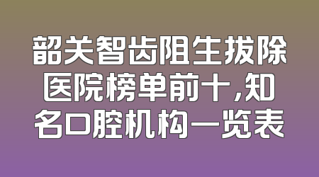 韶关智齿阻生拔除医院榜单前十，知名口腔机构一览表