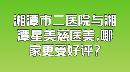 湘潭市二医院与湘潭星美慈医美，哪家更受好评？