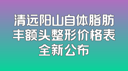 清远阳山自体脂肪丰额头整形价格表全新公布