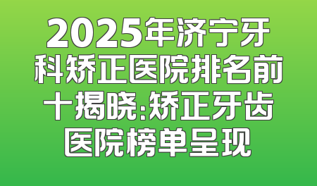 2025年济宁牙科矫正医院排名前十揭晓：矫正牙齿医院榜单呈现