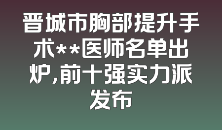 晋城市胸部提升手术**医师名单出炉，前十强实力派发布