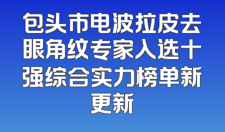 包头市电波拉皮去眼角纹专家入选十强综合实力榜单新更新