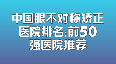 中国眼不对称矫正医院排名：前50强医院推荐