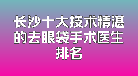 长沙十大技术精湛的去眼袋手术医生排名