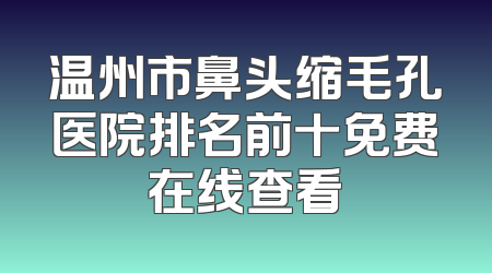 温州市鼻头缩毛孔医院排名前十免费在线查看
