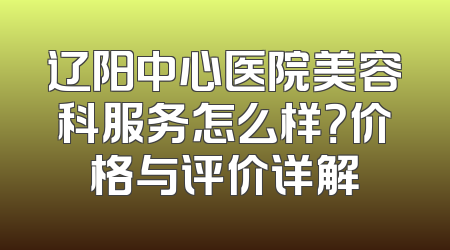 辽阳中心医院美容科服务怎么样？价格与评价详解