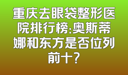 重庆去眼袋整形医院排行榜：奥斯蒂娜和东方是否位列前十？