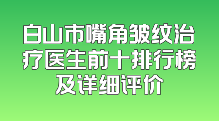 白山市嘴角皱纹治疗医生前十排行榜及详细评价