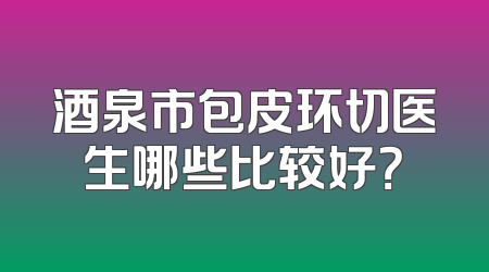 酒泉市包皮环切医生哪些比较好？