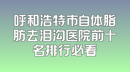 呼和浩特市自体脂肪去泪沟医院前十名排行必看