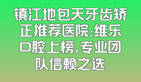 镇江地包天牙齿矫正推荐医院：维乐口腔上榜，专业团队信赖之选