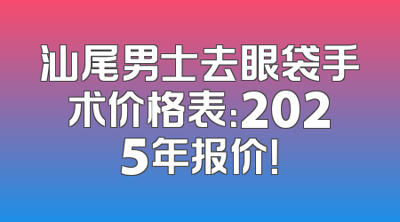 汕尾男士去眼袋手术价格表：2025年报价！