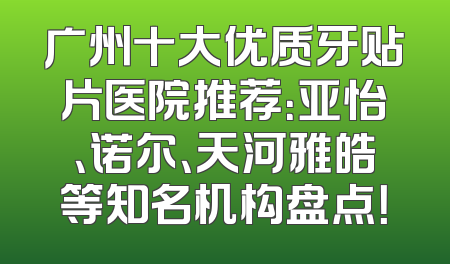 广州十大优质牙贴片医院推荐：亚怡、诺尔、天河雅皓等知名机构盘点！