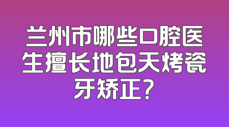 兰州市哪些口腔医生擅长地包天烤瓷牙矫正？