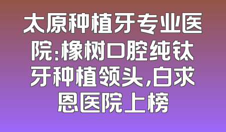 太原种植牙专业医院：橡树口腔纯钛牙种植领头，白求恩医院上榜