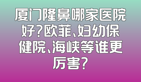 厦门隆鼻哪家医院好？欧菲、妇幼保健院、海峡等谁更厉害？