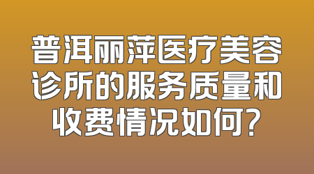 普洱丽萍医疗美容诊所的服务质量和收费情况如何？