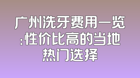广州洗牙费用一览：性价比高的当地热门选择