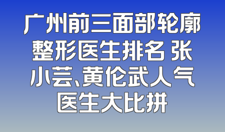 广州前三面部轮廓整形医生排名 张小芸、黄伦武人气医生大比拼