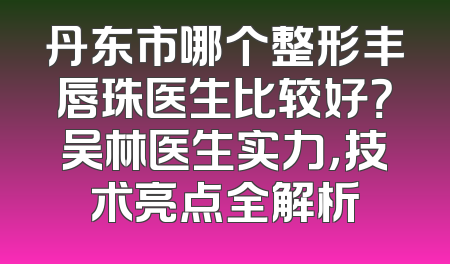 丹东市哪个整形丰唇珠医生比较好？吴林医生实力，技术亮点全解析