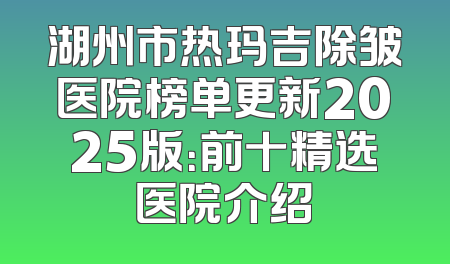 湖州市热玛吉除皱医院榜单更新2025版：前十精选医院介绍