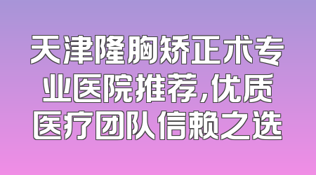 天津隆胸矫正术专业医院推荐，优质医疗团队信赖之选