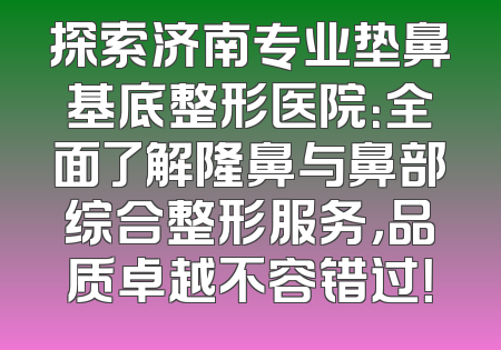 探索济南专业垫鼻基底整形医院：全面了解隆鼻与鼻部综合整形服务，品质卓越不容错过！