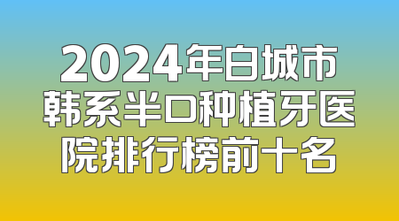 2024年白城市韩系半口种植牙医院排行榜前十名