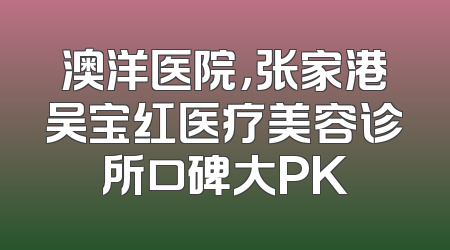 澳洋医院，张家港吴宝红医疗美容诊所口碑大PK