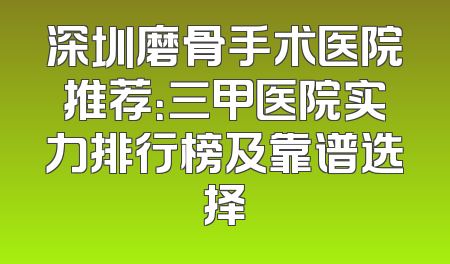 深圳磨骨手术医院推荐：三甲医院实力排行榜及靠谱选择