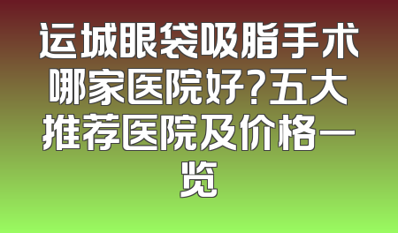 运城眼袋吸脂手术哪家医院好？五大推荐医院及价格一览
