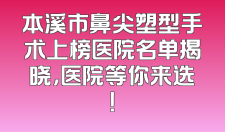 本溪市鼻尖塑型手术上榜医院名单揭晓，医院等你来选！